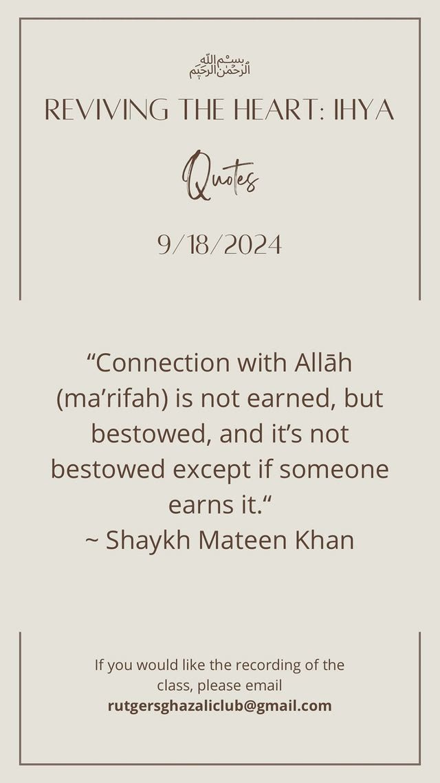 Reviving the Heart: Ihya — Quotes, 9/18/2024. &ldquo;Connection with Allah (ma'rifah) is not earned, but bestowed, and it's not bestowed except if someone earns it.&rdquo; — Shaykh Mateen Khan. If you would like the recording of the class, please email rutgersghazaliclub@gmail.com.