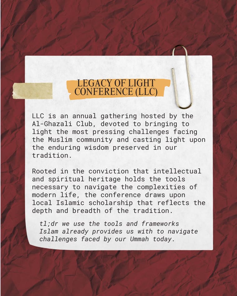 Note card explaining the Legacy of Light Conference: an annual gathering hosted by the Al-Ghazali Club, devoted to bringing to light the most pressing challenges facing the Muslim community and casting light upon the enduring wisdom preserved in our tradition. Rooted in the conviction that intellectual and spiritual heritage holds the tools necessary to navigate the complexities of modern life, the conference draws upon local Islamic scholarship that reflects the depth and breadth of the tradition.